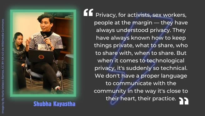 Shubha Kayastha, a brown femme with short haircut on the left with the text: "Privacy, for activists, sex workers, people at the margin — they have always understood privacy. They have always known how to keep things private, what to share, who to share with, when to share. But when it comes to technological privacy, it's suddenly so technical. We don't have a proper language to communicate with the community in the way it's close to their heart, their practice," on the right.